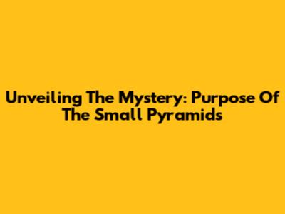 Unveiling The Mystery: Purpose Of The Small Pyramids