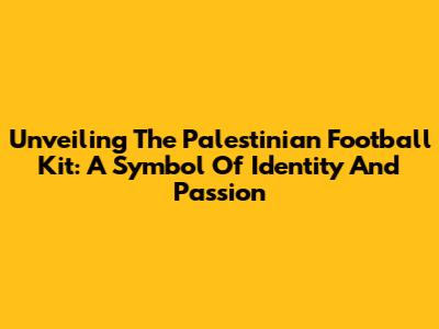 Unveiling The Palestinian Football Kit: A Symbol Of Identity And Passion