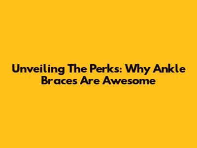 Unveiling The Perks: Why Ankle Braces Are Awesome
