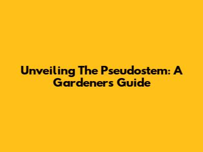 Unveiling The Pseudostem: A Gardener's Guide