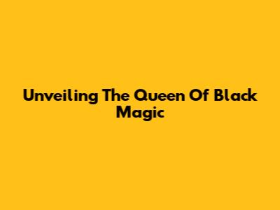 Unveiling The Queen Of Black Magic