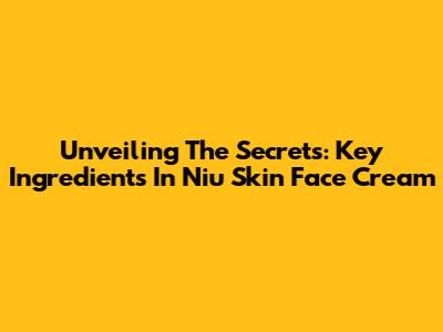 Unveiling The Secrets: Key Ingredients In Niu Skin Face Cream