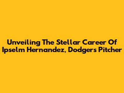 Unveiling The Stellar Career Of Ip'selm Hernandez, Dodgers Pitcher