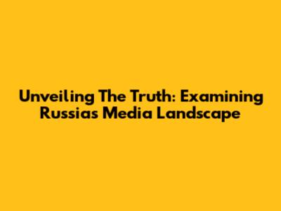 Unveiling The Truth: Examining Russia's Media Landscape