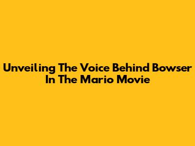 Unveiling The Voice Behind Bowser In The Mario Movie