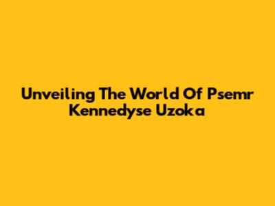 Unveiling The World Of Psemr Kennedyse Uzoka