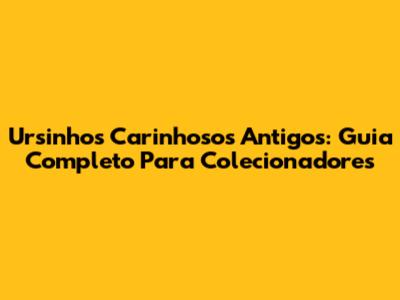 Ursinhos Carinhosos Antigos: Guia Completo Para Colecionadores
