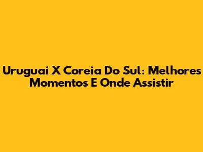 Uruguai X Coreia Do Sul: Melhores Momentos E Onde Assistir