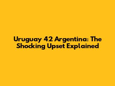 Uruguay 42 Argentina: The Shocking Upset Explained