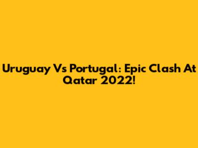 Uruguay Vs Portugal: Epic Clash At Qatar 2022!