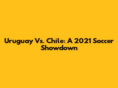 Uruguay Vs. Chile: A 2021 Soccer Showdown