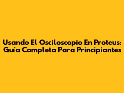 Usando El Osciloscopio En Proteus: Guía Completa Para Principiantes