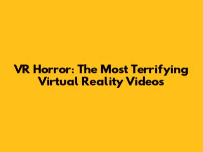 VR Horror: The Most Terrifying Virtual Reality Videos