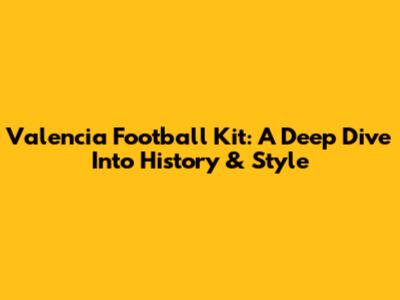 Valencia Football Kit: A Deep Dive Into History & Style