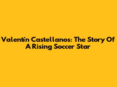 Valentín Castellanos: The Story Of A Rising Soccer Star