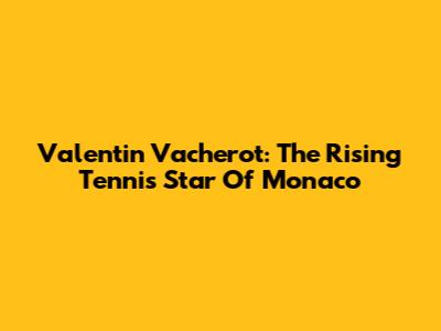 Valentin Vacherot: The Rising Tennis Star Of Monaco
