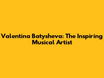 Valentina Batysheva: The Inspiring Musical Artist