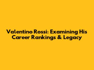 Valentino Rossi: Examining His Career Rankings & Legacy