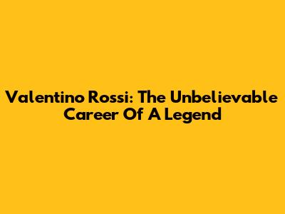 Valentino Rossi: The Unbelievable Career Of A Legend