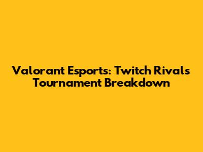 Valorant Esports: Twitch Rivals Tournament Breakdown