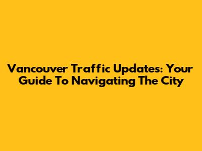 Vancouver Traffic Updates: Your Guide To Navigating The City