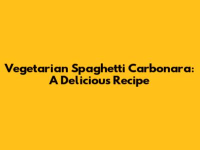 Vegetarian Spaghetti Carbonara: A Delicious Recipe