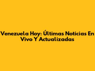 Venezuela Hoy: Últimas Noticias En Vivo Y Actualizadas