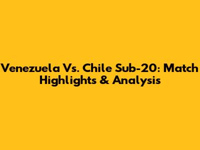 Venezuela Vs. Chile Sub-20: Match Highlights & Analysis