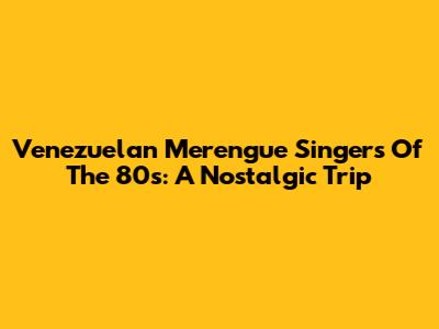 Venezuelan Merengue Singers Of The 80s: A Nostalgic Trip