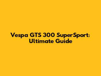 Vespa GTS 300 SuperSport: Ultimate Guide