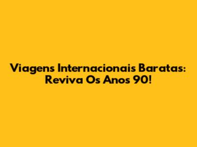Viagens Internacionais Baratas: Reviva Os Anos 90!