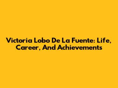 Victoria Lobo De La Fuente: Life, Career, And Achievements