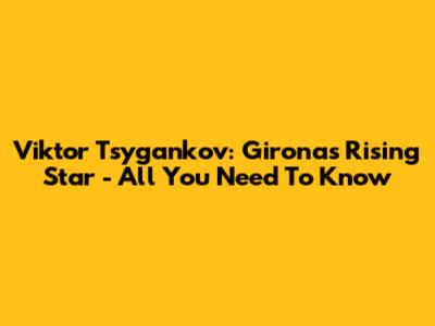 Viktor Tsygankov: Girona's Rising Star - All You Need To Know
