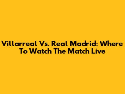 Villarreal Vs. Real Madrid: Where To Watch The Match Live