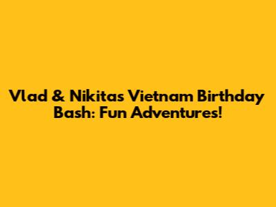 Vlad & Nikita's Vietnam Birthday Bash: Fun Adventures!
