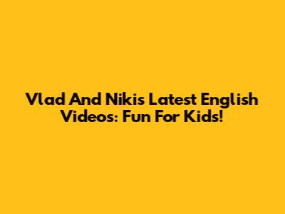 Vlad And Niki's Latest English Videos: Fun For Kids!
