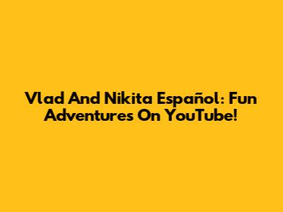 Vlad And Nikita Español: Fun Adventures On YouTube!