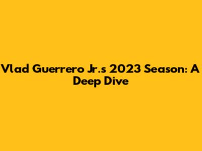 Vlad Guerrero Jr.'s 2023 Season: A Deep Dive