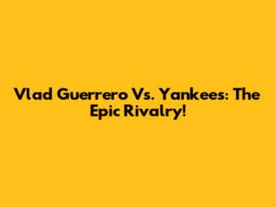 Vlad Guerrero Vs. Yankees: The Epic Rivalry!