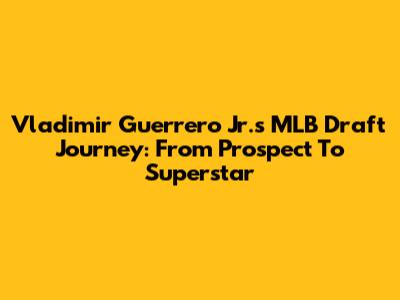 Vladimir Guerrero Jr.'s MLB Draft Journey: From Prospect To Superstar