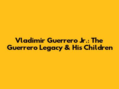 Vladimir Guerrero Jr.: The Guerrero Legacy & His Children