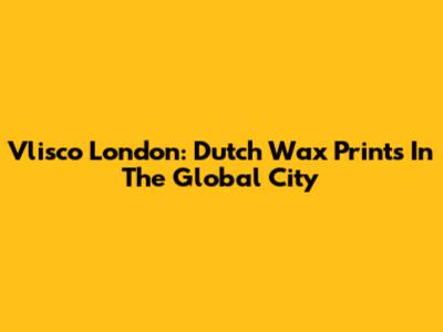 Vlisco London: Dutch Wax Prints In The Global City