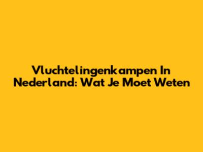 Vluchtelingenkampen In Nederland: Wat Je Moet Weten