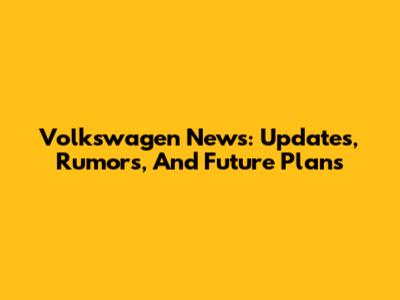 Volkswagen News: Updates, Rumors, And Future Plans