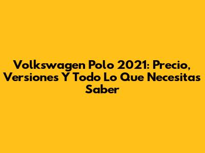 Volkswagen Polo 2021: Precio, Versiones Y Todo Lo Que Necesitas Saber