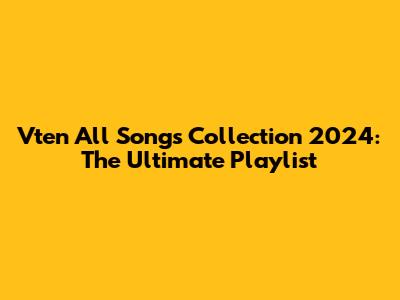 Vten All Songs Collection 2024: The Ultimate Playlist