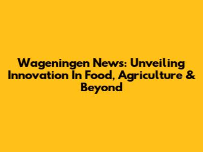 Wageningen News: Unveiling Innovation In Food, Agriculture & Beyond