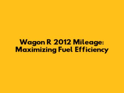 Wagon R 2012 Mileage: Maximizing Fuel Efficiency