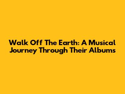 Walk Off The Earth: A Musical Journey Through Their Albums