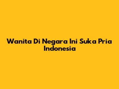 Wanita Di Negara Ini Suka Pria Indonesia